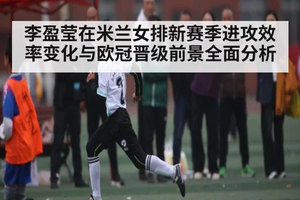 李盈莹在米兰女排新赛季进攻效率变化与欧冠晋级前景全面分析（KYEsport）